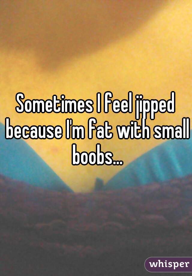 Sometimes I feel jipped because I'm fat with small boobs...