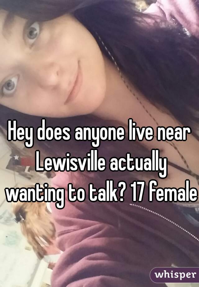 Hey does anyone live near Lewisville actually wanting to talk? 17 female.