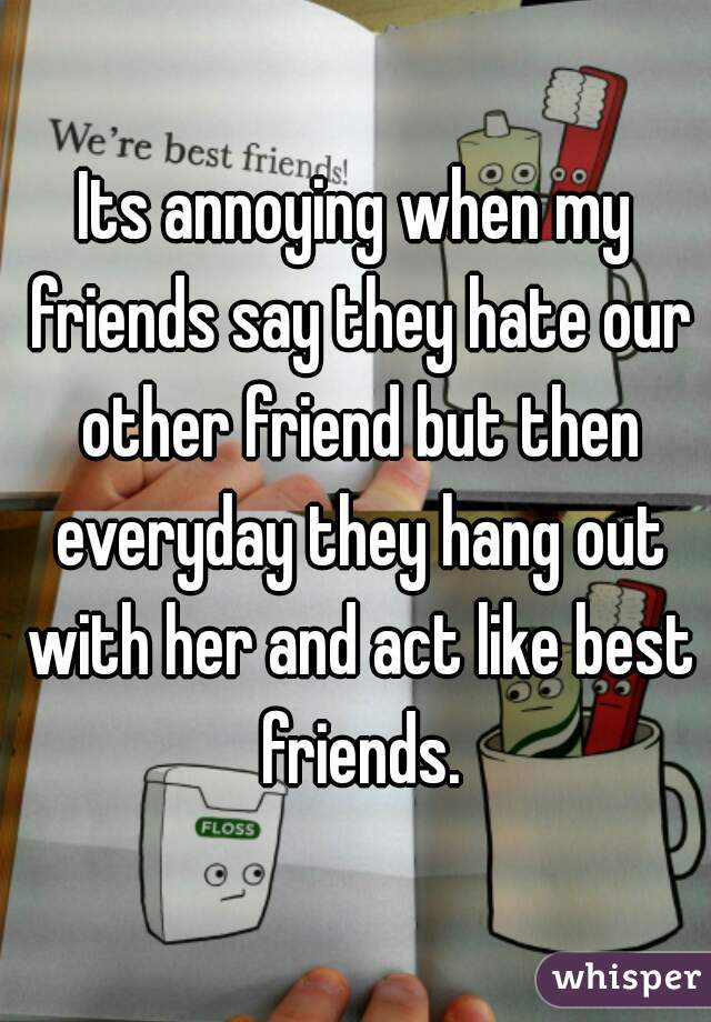 Its annoying when my friends say they hate our other friend but then everyday they hang out with her and act like best friends.