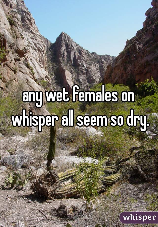 any wet females on whisper all seem so dry.