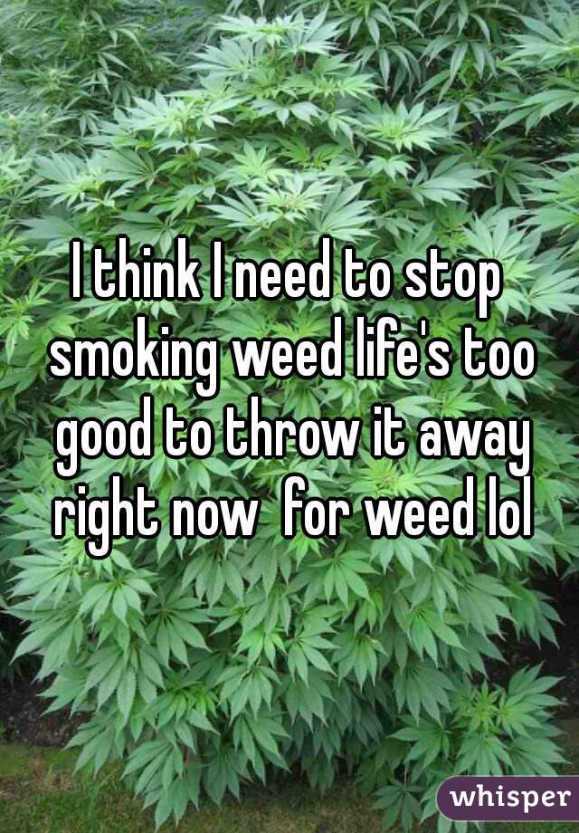 I think I need to stop smoking weed life's too good to throw it away right now  for weed lol