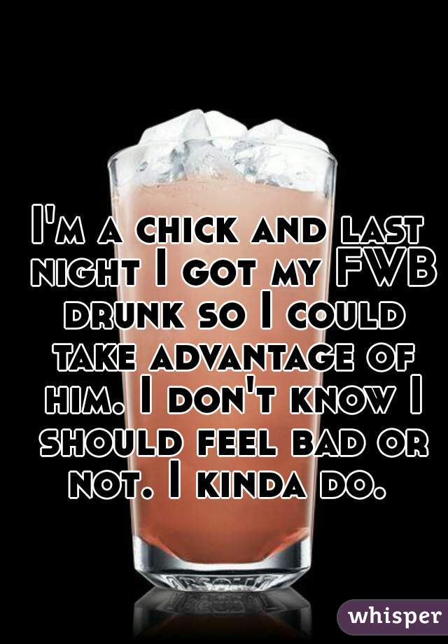 I'm a chick and last night I got my FWB drunk so I could take advantage of him. I don't know I should feel bad or not. I kinda do. 