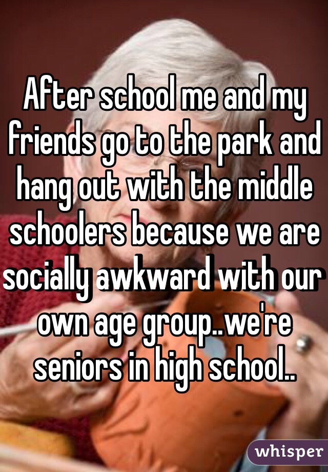 After school me and my friends go to the park and hang out with the middle schoolers because we are socially awkward with our own age group..we're seniors in high school..