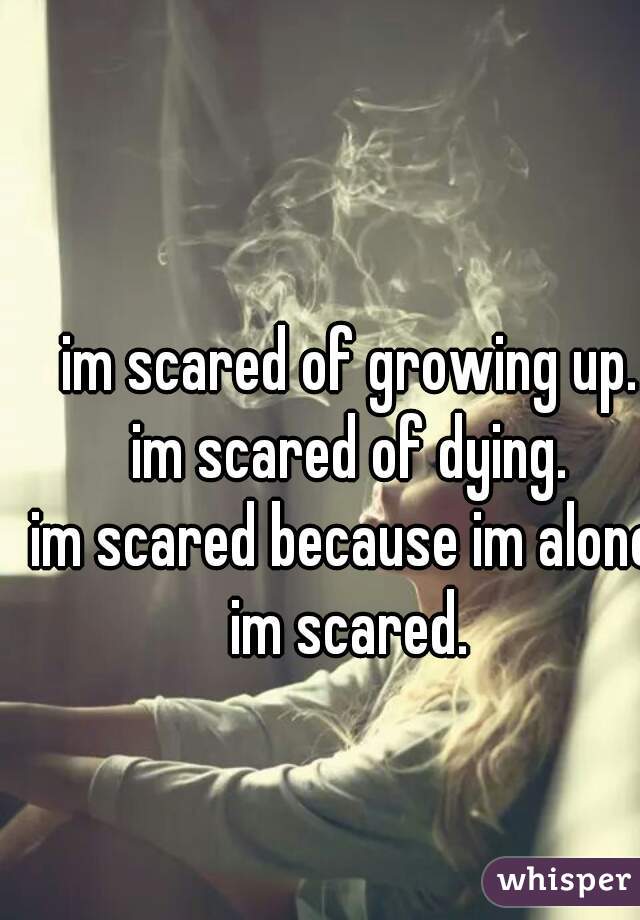 im scared of growing up.
im scared of dying.
im scared because im alone.
im scared.