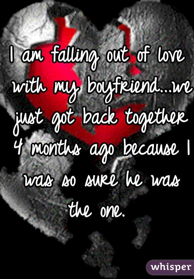 I am falling out of love with my boyfriend...we just got back together 4 months ago because I was so sure he was the one. 