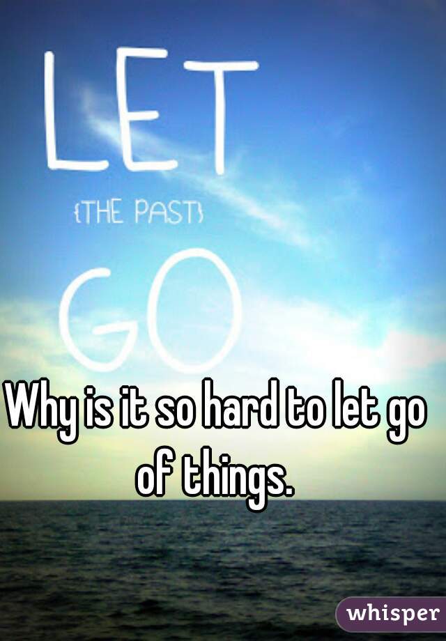 Why is it so hard to let go of things. 