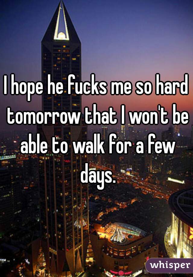 I hope he fucks me so hard tomorrow that I won't be able to walk for a few days.