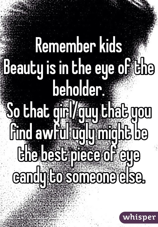 Remember kids 
Beauty is in the eye of the beholder. 
So that girl/guy that you find awful ugly might be the best piece of eye candy to someone else. 