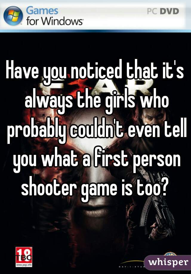 Have you noticed that it's always the girls who probably couldn't even tell you what a first person shooter game is too? 