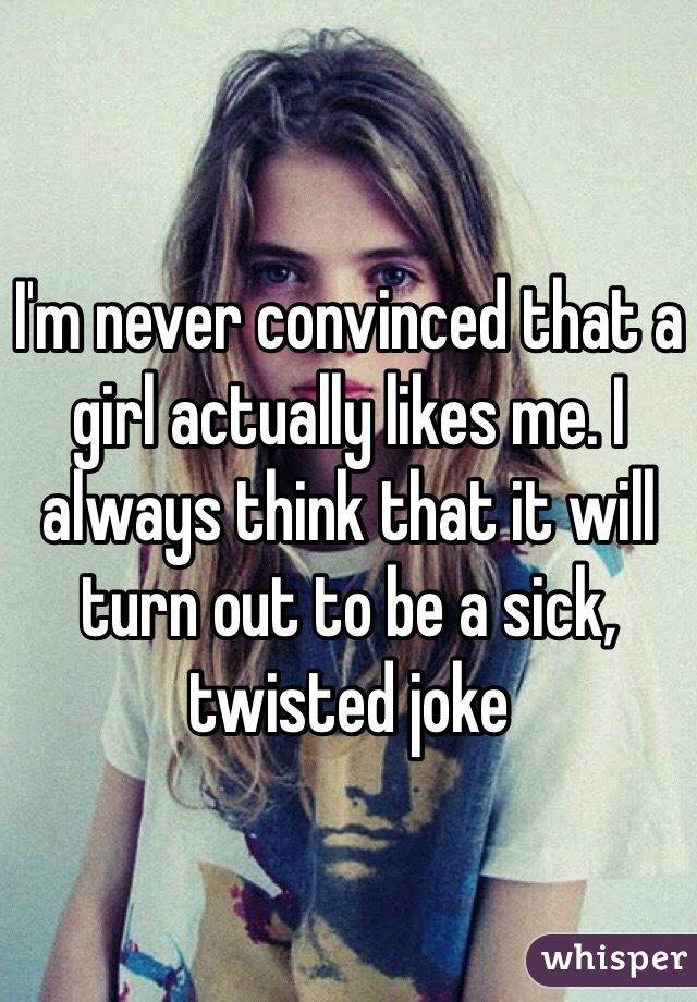 I'm never convinced that a girl actually likes me. I always think that it will turn out to be a sick, twisted joke