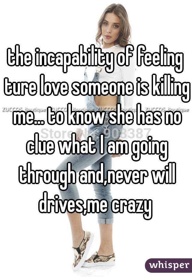 the incapability of feeling ture love someone is killing me... to know she has no clue what I am going through and,never will drives,me crazy 