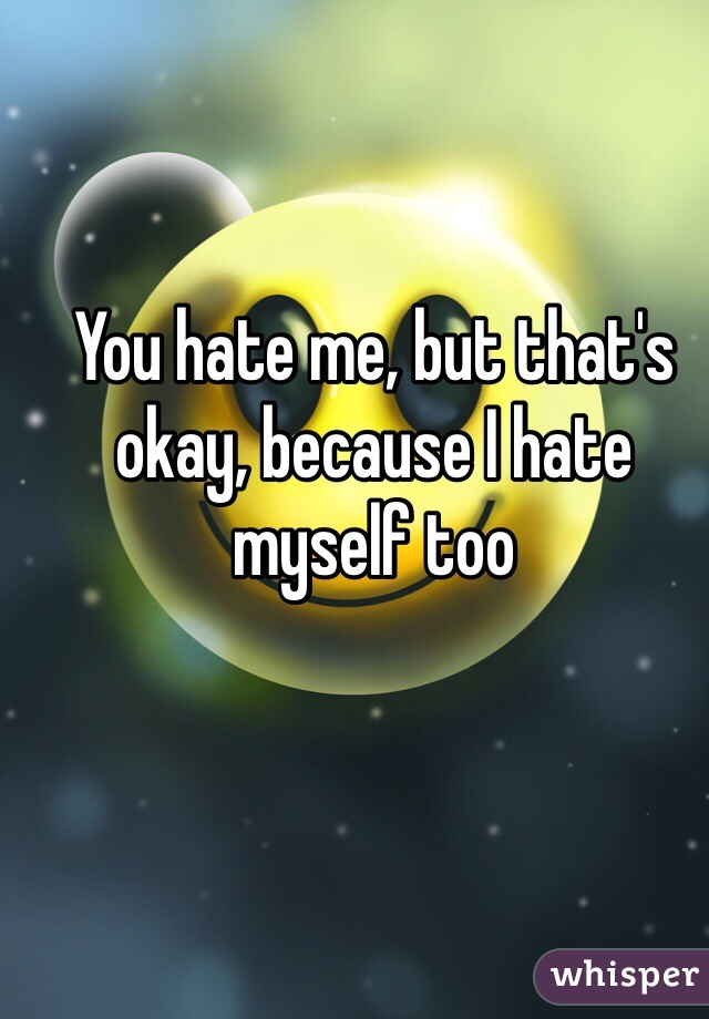 You hate me, but that's okay, because I hate myself too