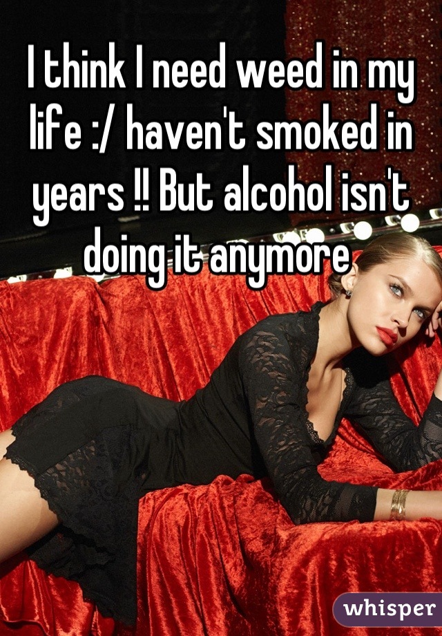 I think I need weed in my life :/ haven't smoked in years !! But alcohol isn't doing it anymore 