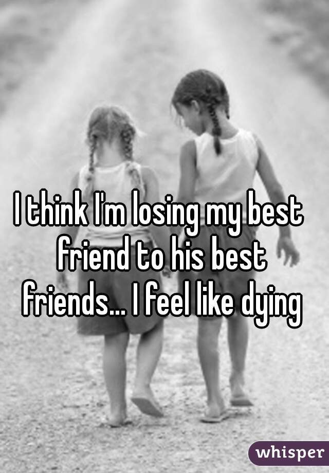 I think I'm losing my best friend to his best friends... I feel like dying