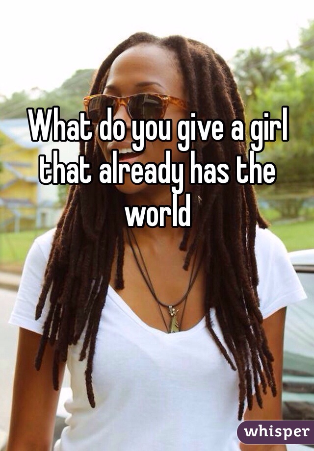 What do you give a girl that already has the world 