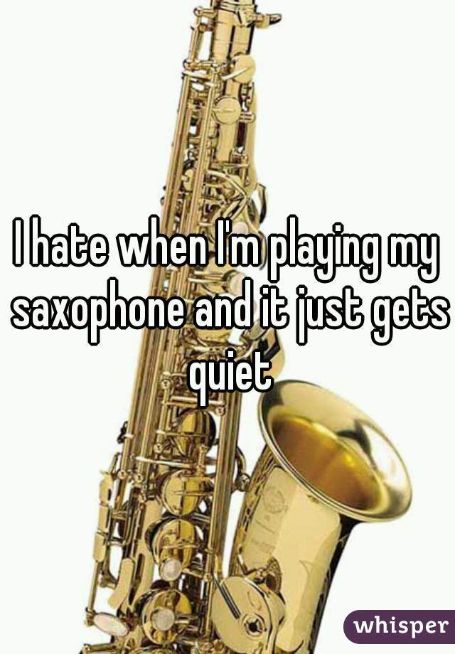 I hate when I'm playing my saxophone and it just gets quiet