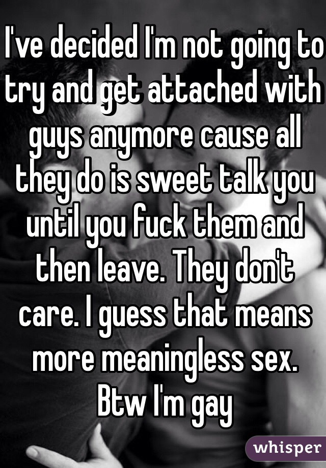 I've decided I'm not going to try and get attached with guys anymore cause all they do is sweet talk you until you fuck them and then leave. They don't care. I guess that means more meaningless sex. Btw I'm gay  