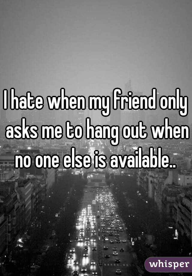 I hate when my friend only asks me to hang out when no one else is available.. 