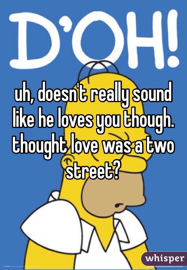 uh, doesn't really sound like he loves you though. thought love was a two street? 
