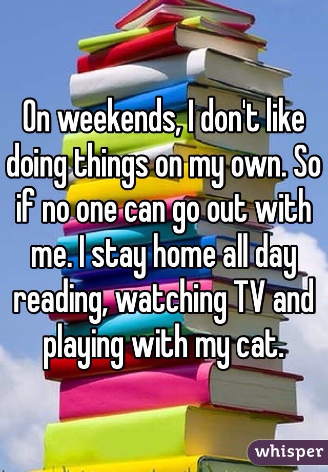 On weekends, I don't like doing things on my own. So if no one can go out with me. I stay home all day reading, watching TV and playing with my cat. 