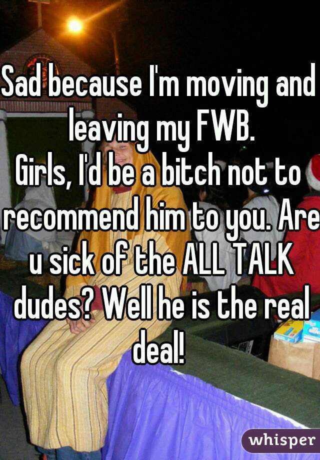 Sad because I'm moving and leaving my FWB.
Girls, I'd be a bitch not to recommend him to you. Are u sick of the ALL TALK dudes? Well he is the real deal! 
