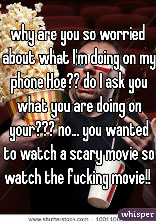 why are you so worried about what I'm doing on my phone Hoe?? do I ask you what you are doing on your??? no... you wanted to watch a scary movie so watch the fucking movie!! 