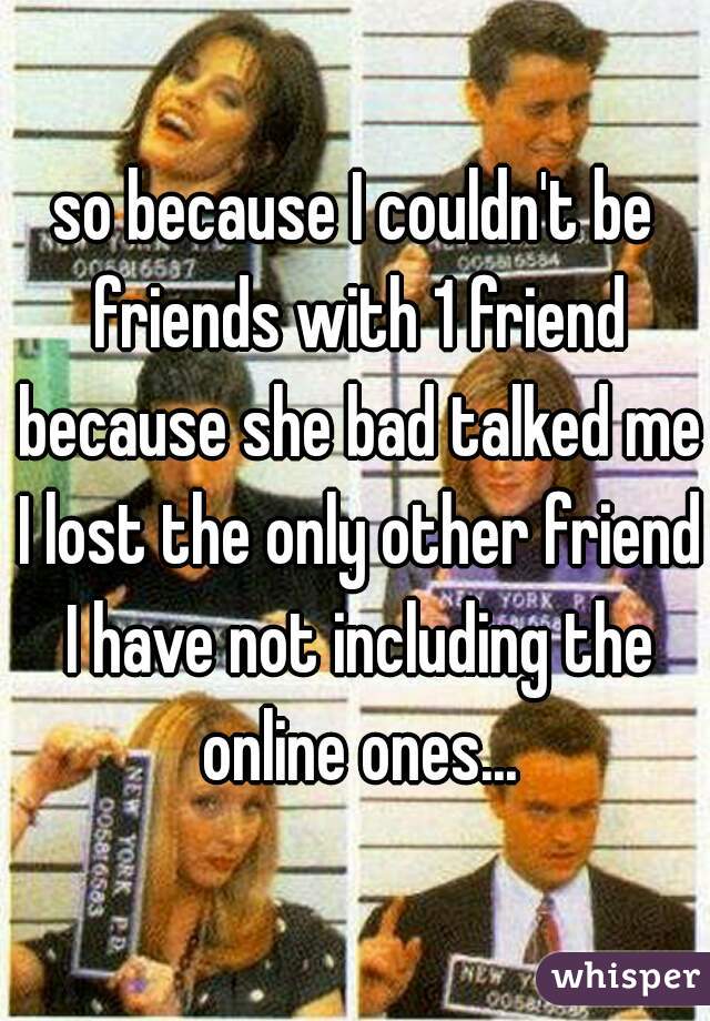 so because I couldn't be friends with 1 friend because she bad talked me I lost the only other friend I have not including the online ones...