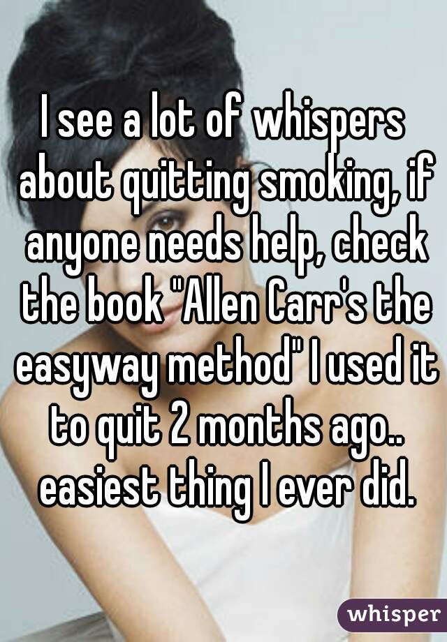 I see a lot of whispers about quitting smoking, if anyone needs help, check the book "Allen Carr's the easyway method" I used it to quit 2 months ago.. easiest thing I ever did.