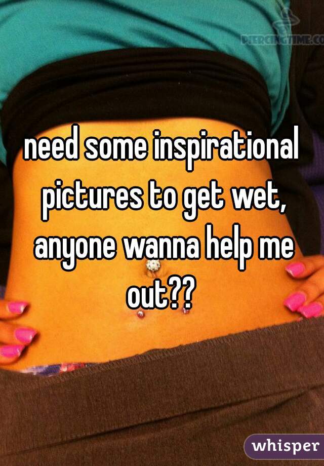 need some inspirational pictures to get wet, anyone wanna help me out?? 