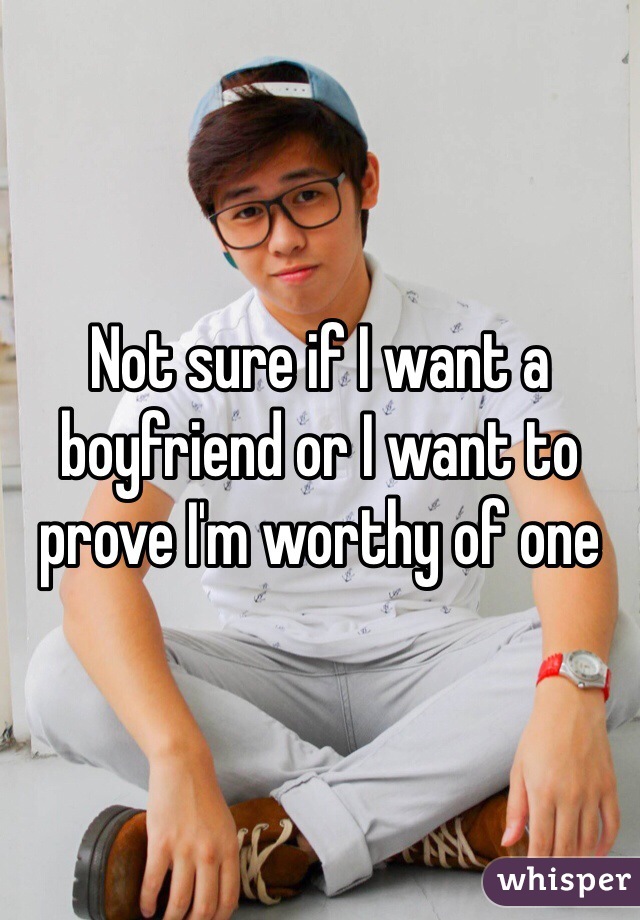 Not sure if I want a boyfriend or I want to prove I'm worthy of one 
