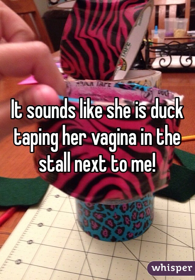 It sounds like she is duck taping her vagina in the stall next to me!