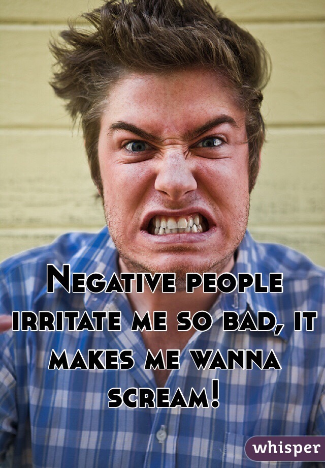 Negative people irritate me so bad, it makes me wanna scream!