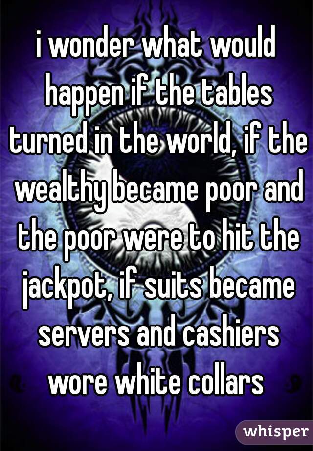 i wonder what would happen if the tables turned in the world, if the wealthy became poor and the poor were to hit the jackpot, if suits became servers and cashiers wore white collars 