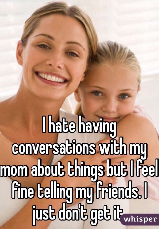 I hate having conversations with my mom about things but I feel fine telling my friends. I just don't get it.