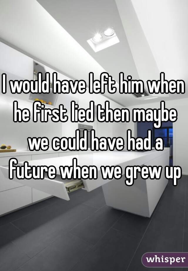 I would have left him when he first lied then maybe we could have had a future when we grew up