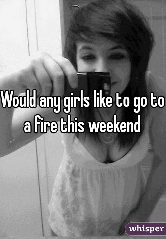 Would any girls like to go to a fire this weekend 