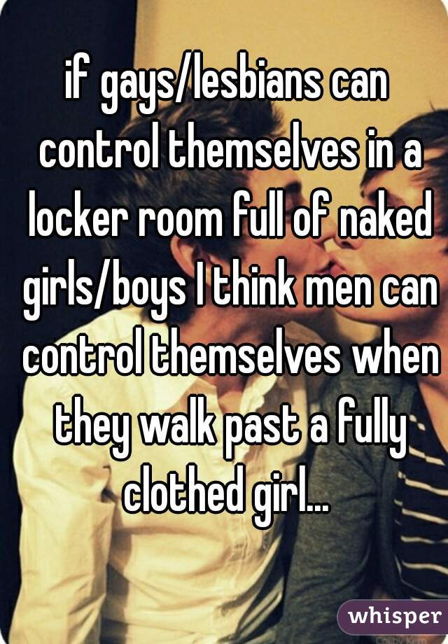 if gays/lesbians can control themselves in a locker room full of naked girls/boys I think men can control themselves when they walk past a fully clothed girl... 