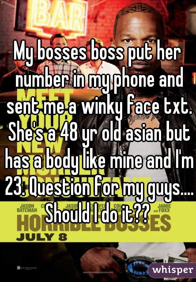 My bosses boss put her number in my phone and sent me a winky face txt. She's a 48 yr old asian but has a body like mine and I'm 23. Question for my guys.... Should I do it?? 