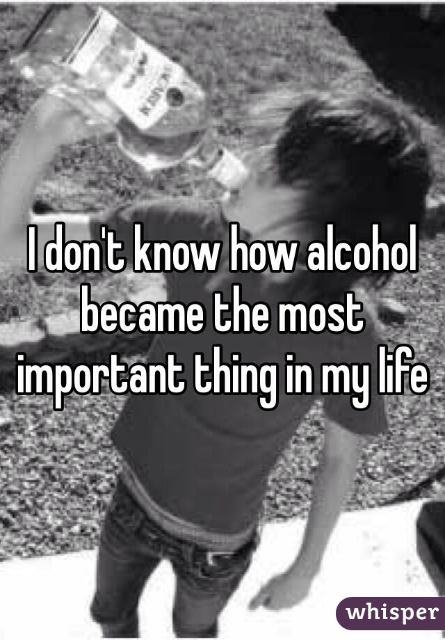 I don't know how alcohol became the most important thing in my life 