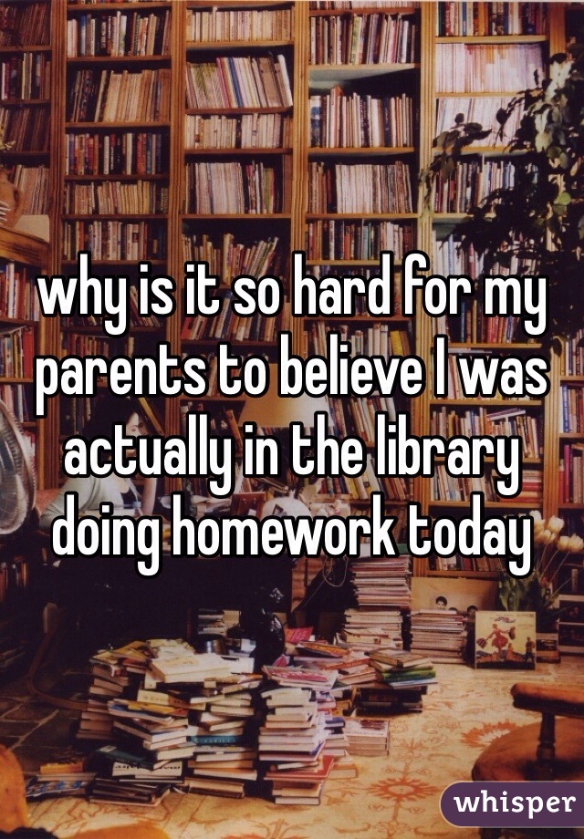 why is it so hard for my parents to believe I was actually in the library doing homework today