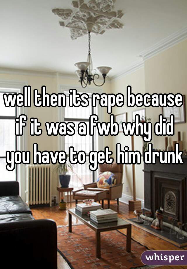 well then its rape because if it was a fwb why did you have to get him drunk