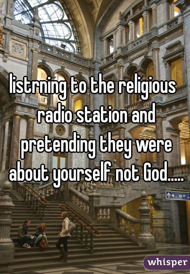 listrning to the religious  radio station and pretending they were about yourself not God.....
