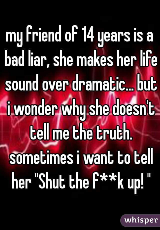 my friend of 14 years is a bad liar, she makes her life sound over dramatic... but i wonder why she doesn't tell me the truth. sometimes i want to tell her "Shut the f**k up! "