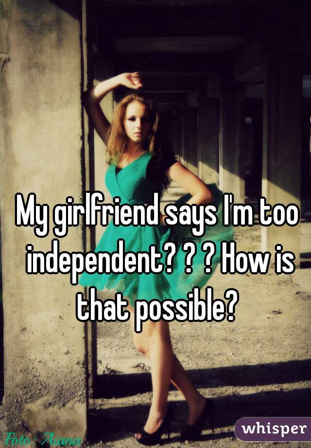My girlfriend says I'm too independent? ? ? How is that possible? 