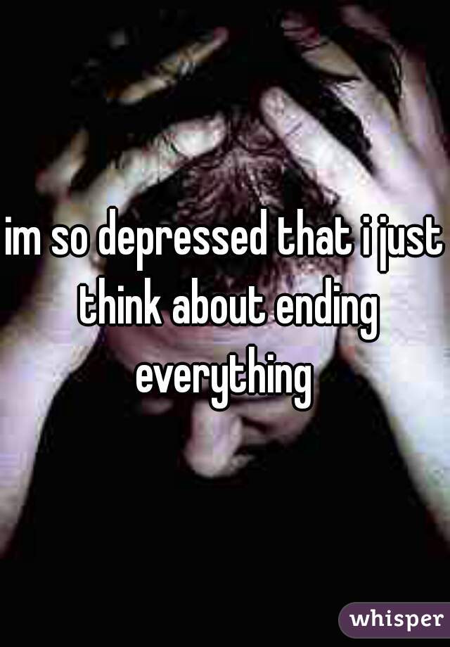 im so depressed that i just think about ending everything 