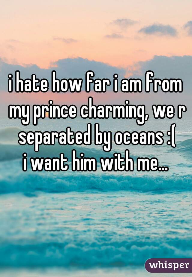 i hate how far i am from my prince charming, we r separated by oceans :(
i want him with me...