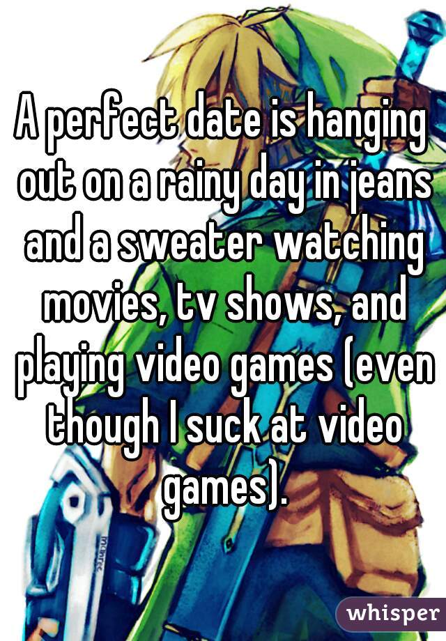 A perfect date is hanging out on a rainy day in jeans and a sweater watching movies, tv shows, and playing video games (even though I suck at video games).
