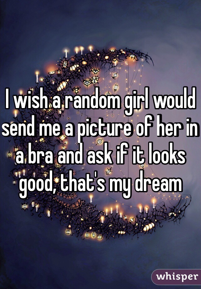 I wish a random girl would send me a picture of her in a bra and ask if it looks good, that's my dream 