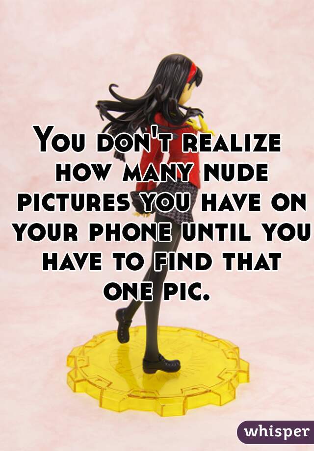 You don't realize how many nude pictures you have on your phone until you have to find that one pic. 