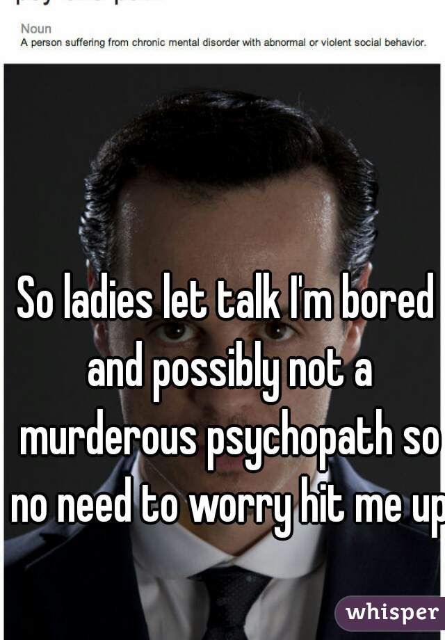 So ladies let talk I'm bored and possibly not a murderous psychopath so no need to worry hit me up